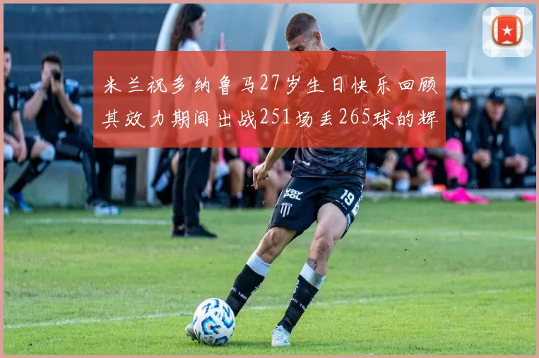 米兰祝多纳鲁马27岁生日快乐回顾其效力期间出战251场丢265球的辉煌历程