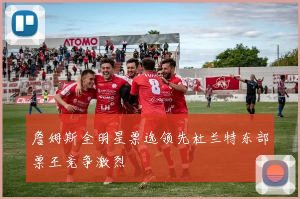 詹姆斯全明星票选领先杜兰特东部票王竞争激烈