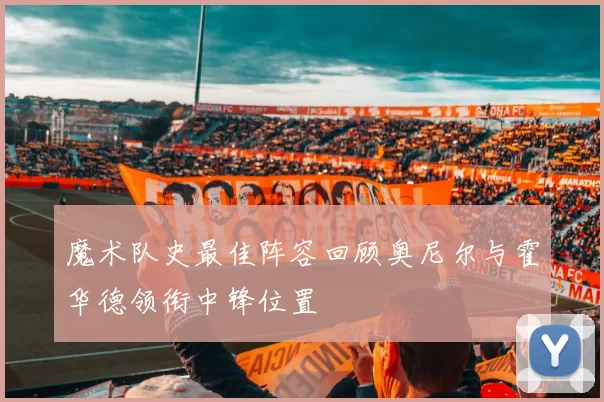 魔术队史最佳阵容回顾奥尼尔与霍华德领衔中锋位置