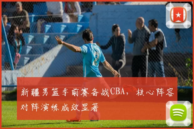 新疆男篮季前赛备战CBA，核心阵容对阵演练成效显著