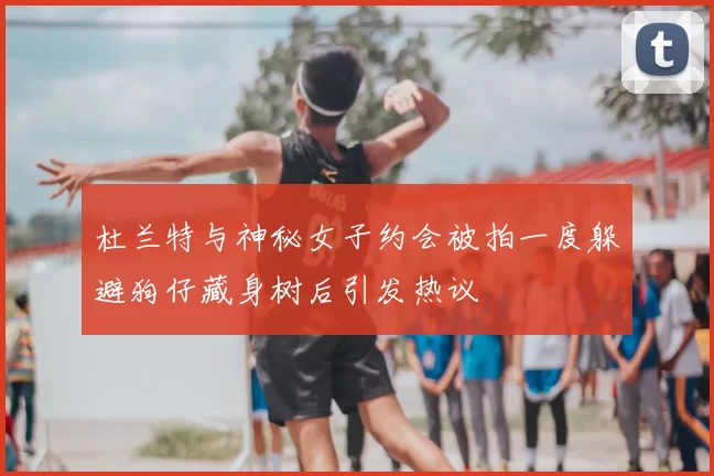 杜兰特与神秘女子约会被拍一度躲避狗仔藏身树后引发热议