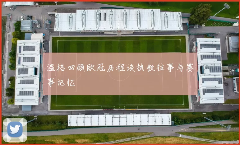 温格回顾欧冠历程谈执教往事与赛事记忆