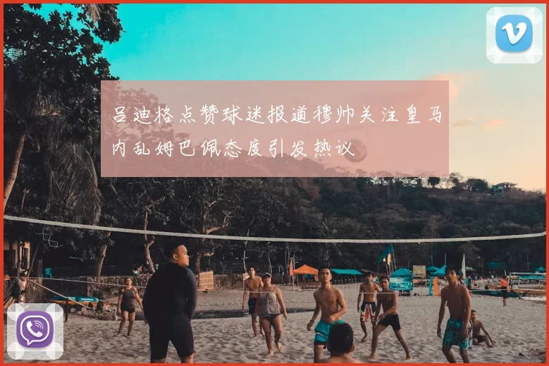 吕迪格点赞球迷报道穆帅关注皇马内乱姆巴佩态度引发热议