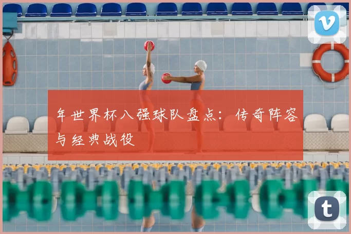 年世界杯八强球队盘点：传奇阵容与经典战役