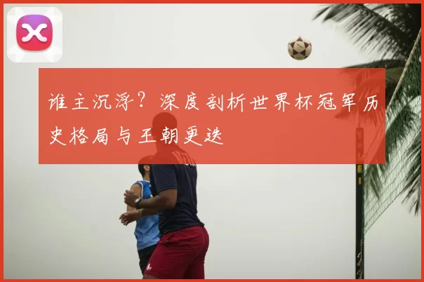 谁主沉浮？深度剖析世界杯冠军历史格局与王朝更迭