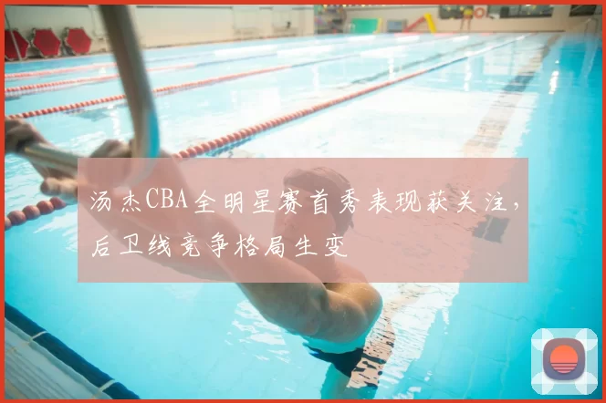 汤杰CBA全明星赛首秀表现获关注,后卫线竞争格局生变