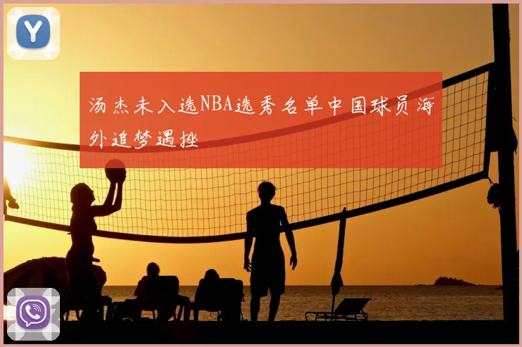 汤杰未入选NBA选秀名单中国球员海外追梦遇挫
