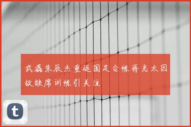 武磊朱辰杰重返国足合练蒋光太因故缺席训练引关注