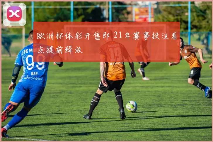 欧洲杯体彩开售即 21年赛事投注看点提前释放