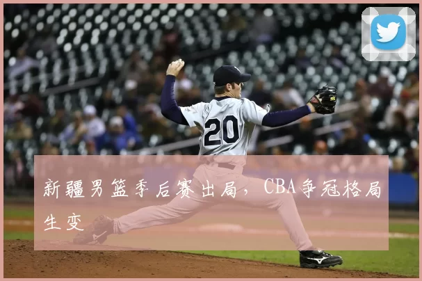 新疆男篮季后赛出局，CBA争冠格局生变