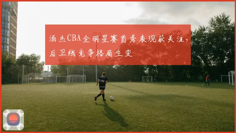 汤杰CBA全明星赛首秀表现获关注,后卫线竞争格局生变
