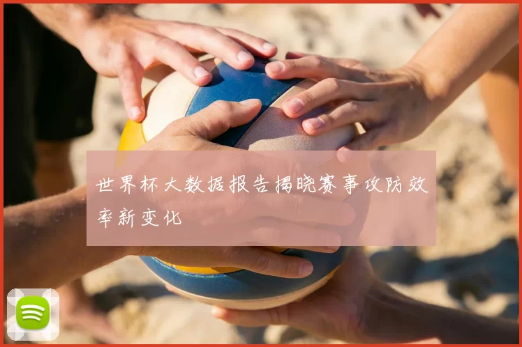 世界杯大数据报告揭晓赛事攻防效率新变化