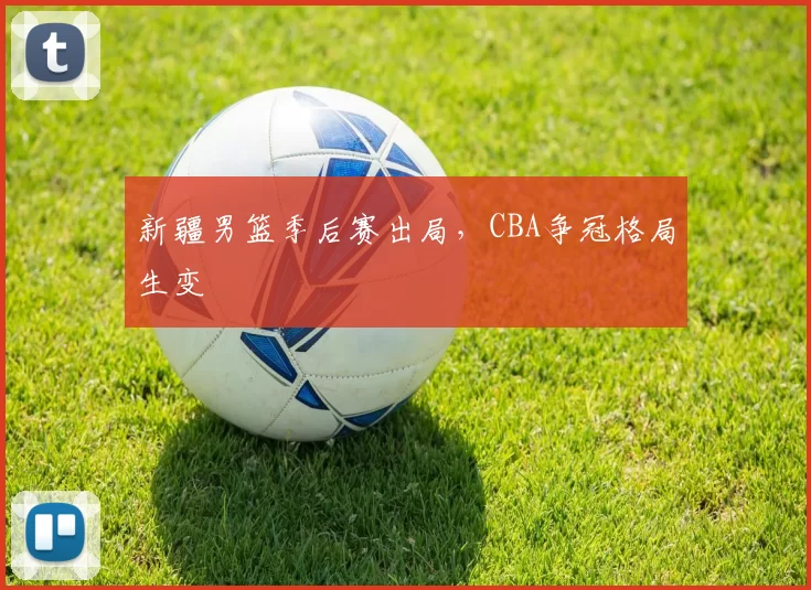 新疆男篮季后赛出局，CBA争冠格局生变