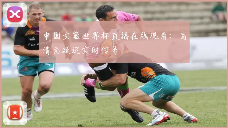 中国女篮世界杯直播在线观看:高清无延迟实时信号