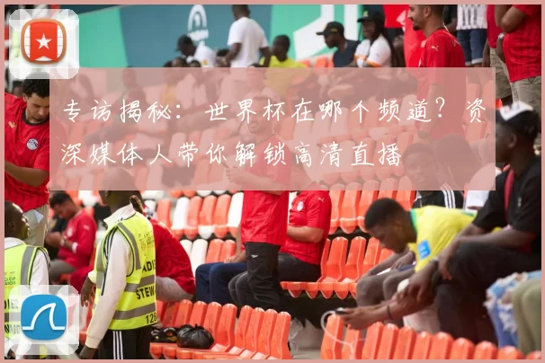 专访揭秘:世界杯在哪个频道?资深媒体人带你解锁高清直播