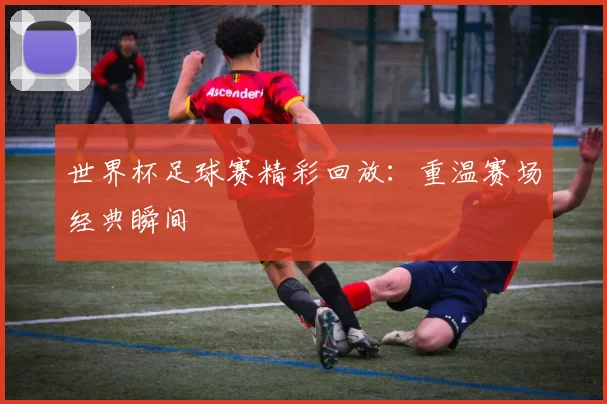 世界杯足球赛精彩回放:重温赛场经典瞬间