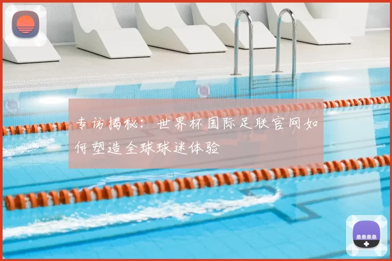 专访揭秘:世界杯国际足联官网如何塑造全球球迷体验