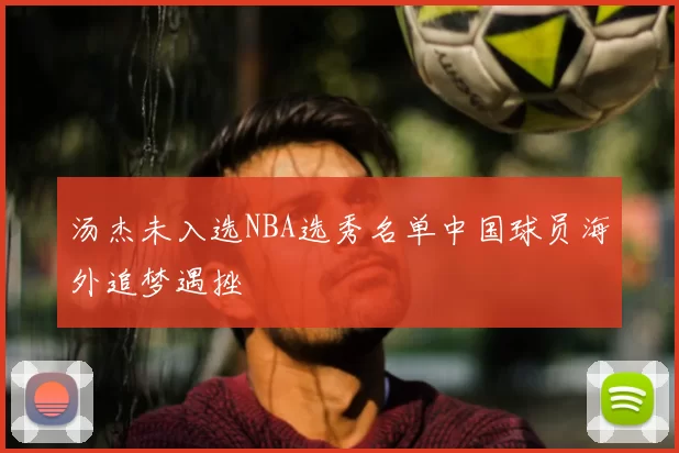 汤杰未入选NBA选秀名单中国球员海外追梦遇挫