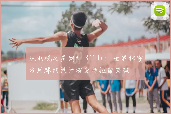从电视之星到AI Rihla:世界杯官方用球的设计演变与性能突破