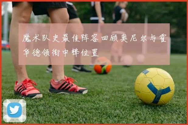 魔术队史最佳阵容回顾奥尼尔与霍华德领衔中锋位置