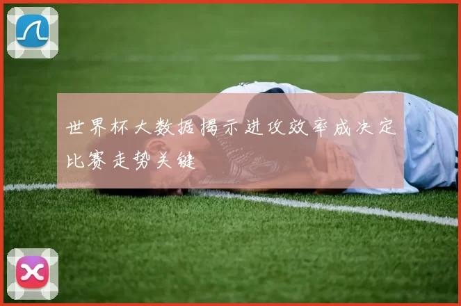 世界杯大数据揭示进攻效率成决定比赛走势关键
