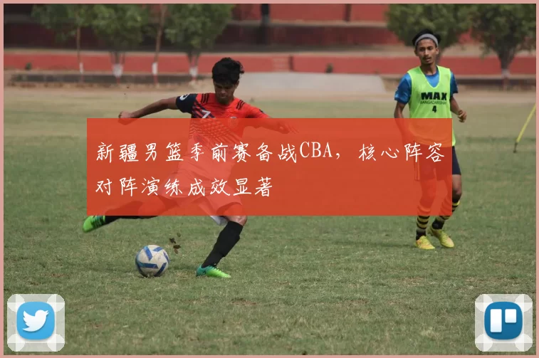 新疆男篮季前赛备战CBA，核心阵容对阵演练成效显著