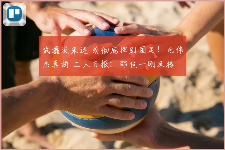 武磊没来连 或彻底挥别国足!毛伟杰真拼 工人日报:邵佳一刚及格