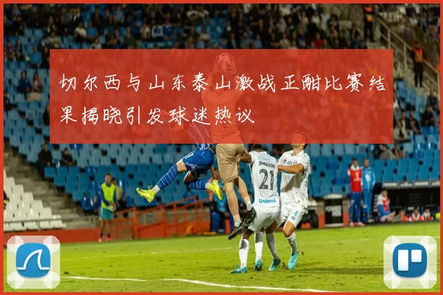 切尔西与山东泰山激战正酣比赛结果揭晓引发球迷热议