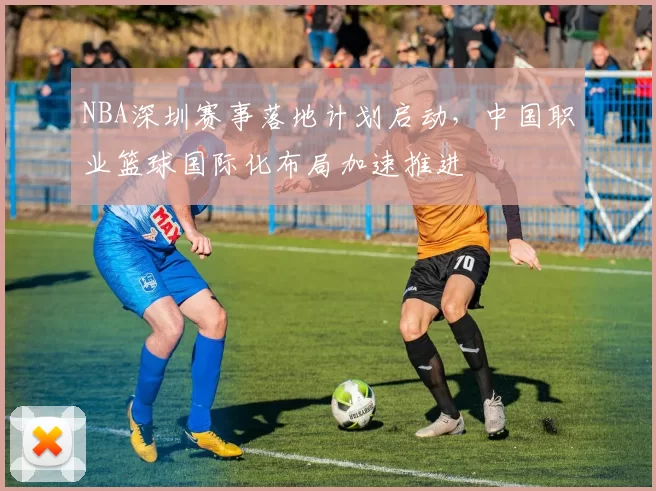 NBA深圳赛事落地计划启动，中国职业篮球国际化布局加速推进