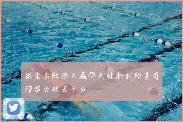 掘金击败热火赢得关键胜利约基奇穆雷合砍五十分