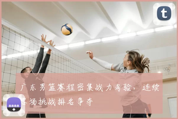 广东男篮赛程密集战力考验,连续客场挑战排名争夺