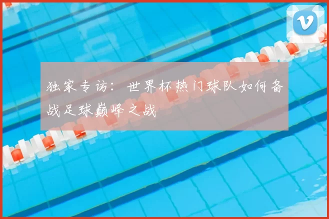 独家专访:世界杯热门球队如何备战足球巅峰之战