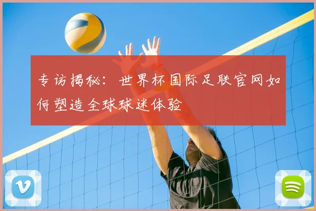 专访揭秘：世界杯国际足联官网如何塑造全球球迷体验