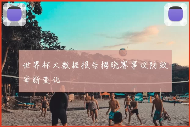 世界杯大数据报告揭晓赛事攻防效率新变化