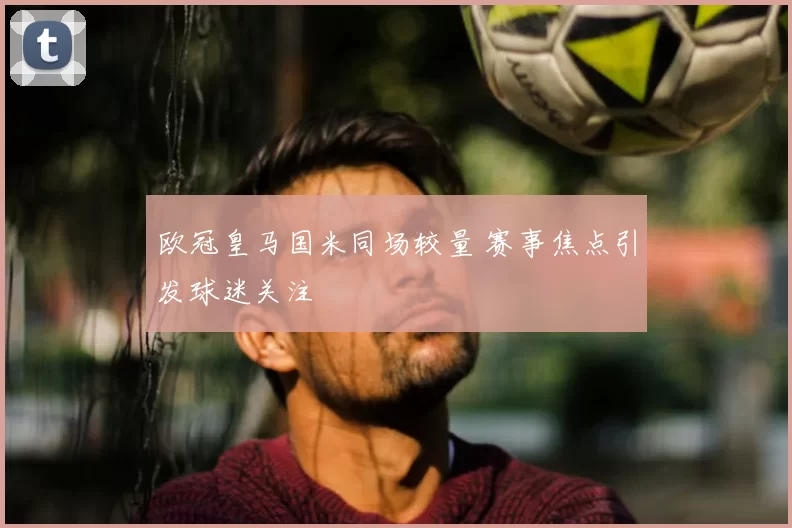 欧冠皇马国米同场较量 赛事焦点引发球迷关注