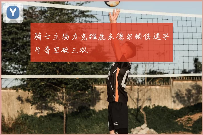 骑士主场力克雄鹿米德尔顿伤退字母哥空砍三双