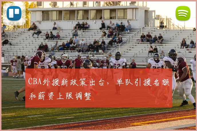 CBA外援新政策出台，单队引援名额和薪资上限调整