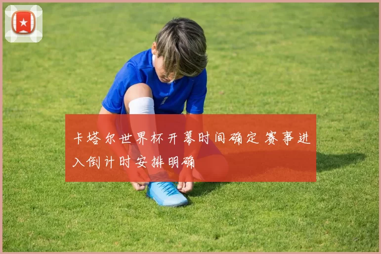 卡塔尔世界杯开幕时间确定 赛事进入倒计时安排明确