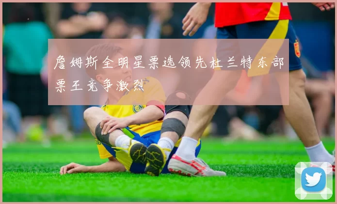 詹姆斯全明星票选领先杜兰特东部票王竞争激烈