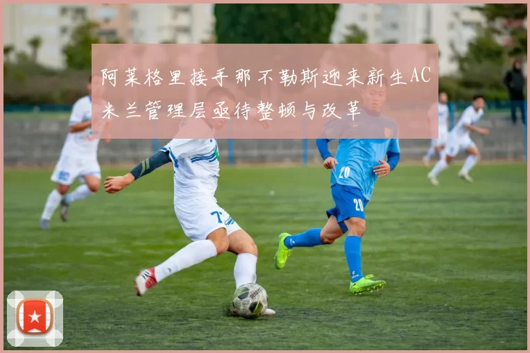 阿莱格里接手那不勒斯迎来新生AC米兰管理层亟待整顿与改革