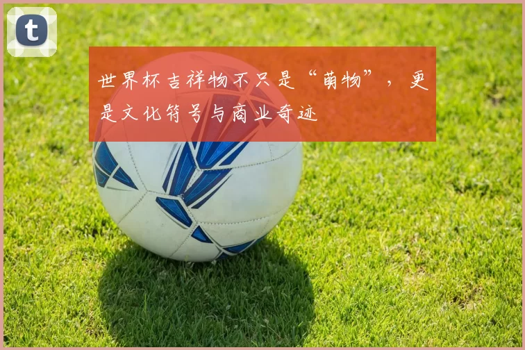 世界杯吉祥物不只是“萌物”,更是文化符号与商业奇迹