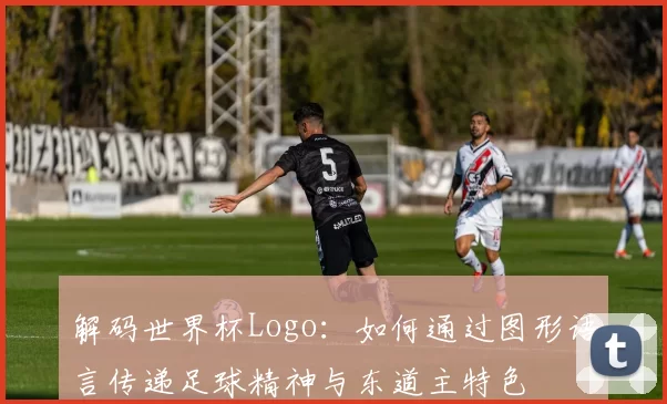 解码世界杯Logo：如何通过图形语言传递足球精神与东道主特色
