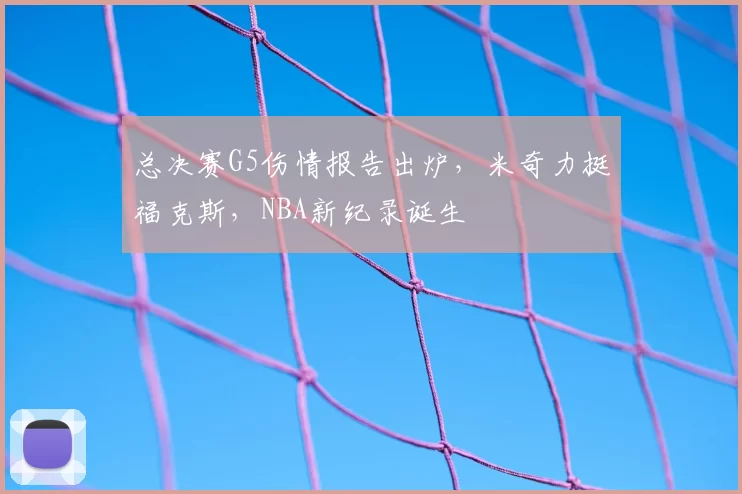 总决赛G5伤情报告出炉,米奇力挺福克斯,NBA新纪录诞生
