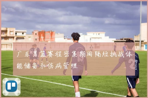 广东男篮赛程密集期间隔短挑战体能储备和伤病管理