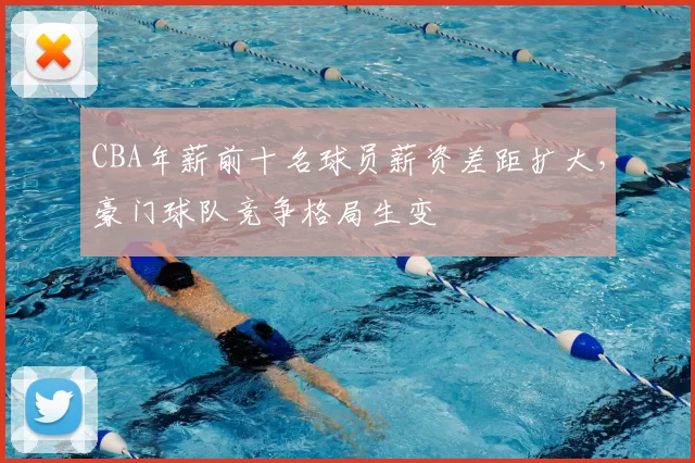 CBA年薪前十名球员薪资差距扩大，豪门球队竞争格局生变
